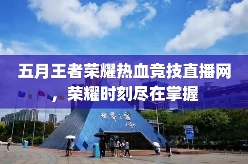 五月王者荣耀热血竞技直播网，荣耀时刻尽在掌握