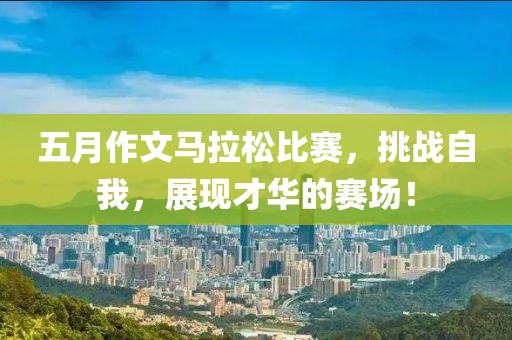 五月作文马拉松比赛，挑战自我，展现才华的赛场！