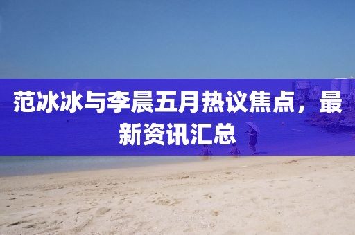 范冰冰与李晨五月热议焦点，最新资讯汇总