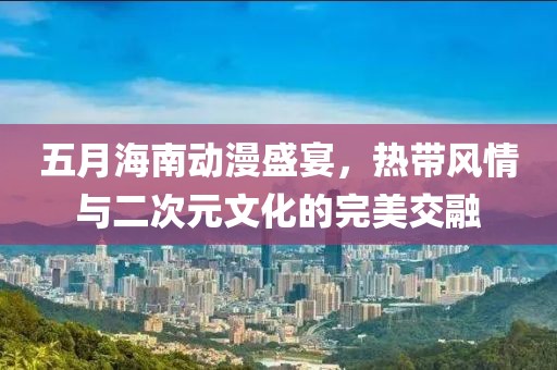 五月海南动漫盛宴，热带风情与二次元文化的完美交融