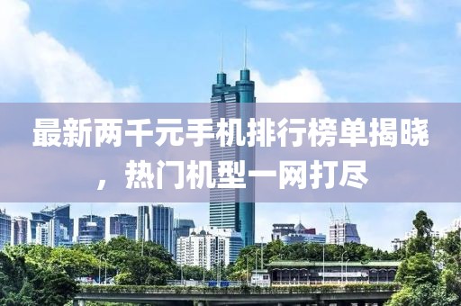 最新两千元手机排行榜单揭晓，热门机型一网打尽