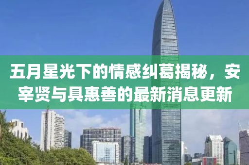 五月星光下的情感纠葛揭秘，安宰贤与具惠善的最新消息更新