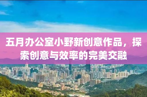 五月办公室小野新创意作品，探索创意与效率的完美交融