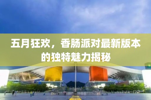 五月狂欢，香肠派对最新版本的独特魅力揭秘