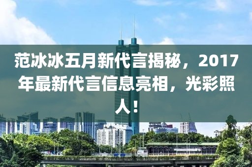 范冰冰五月新代言揭秘，2017年最新代言信息亮相，光彩照人！