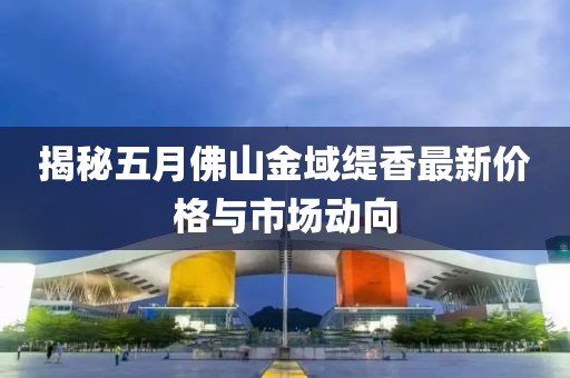 揭秘五月佛山金域缇香最新价格与市场动向