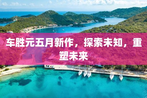 车胜元五月新作，探索未知，重塑未来