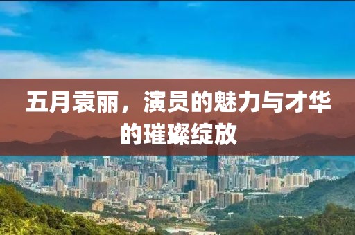 五月袁丽，演员的魅力与才华的璀璨绽放