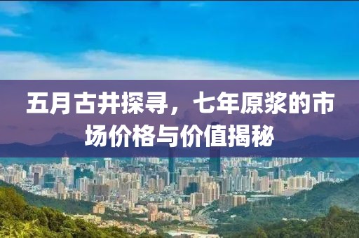 五月古井探寻，七年原浆的市场价格与价值揭秘