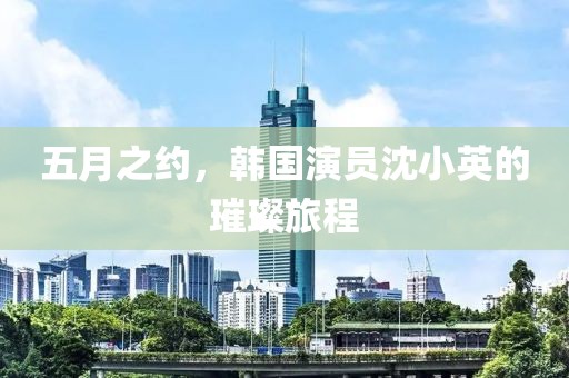 五月之约，韩国演员沈小英的璀璨旅程