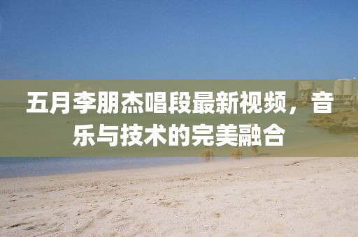 五月李朋杰唱段最新视频，音乐与技术的完美融合