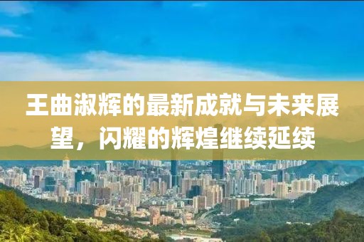 王曲淑辉的最新成就与未来展望，闪耀的辉煌继续延续