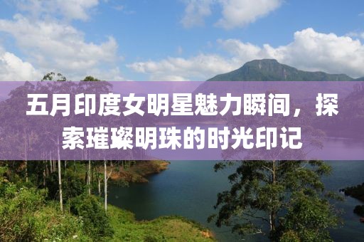 五月印度女明星魅力瞬间，探索璀璨明珠的时光印记