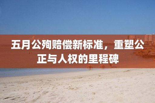 五月公殉赔偿新标准，重塑公正与人权的里程碑