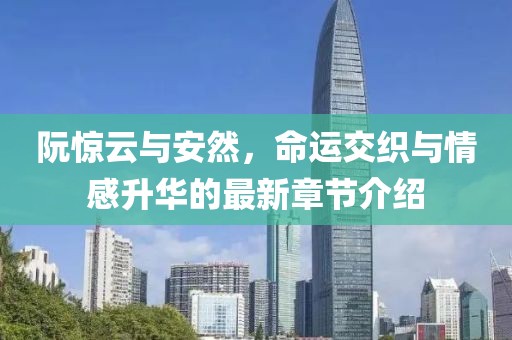 阮惊云与安然，命运交织与情感升华的最新章节介绍