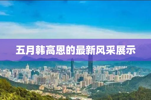 五月韩高恩的最新风采展示