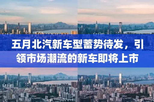 五月北汽新车型蓄势待发，引领市场潮流的新车即将上市