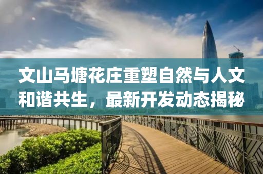 文山马塘花庄重塑自然与人文和谐共生，最新开发动态揭秘