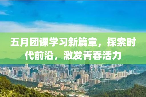 五月团课学习新篇章，探索时代前沿，激发青春活力