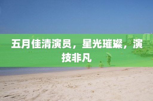 五月佳清演员，星光璀璨，演技非凡