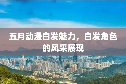 五月动漫白发魅力，白发角色的风采展现