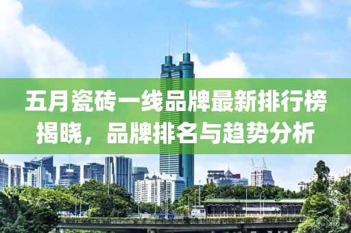 五月瓷砖一线品牌最新排行榜揭晓，品牌排名与趋势分析
