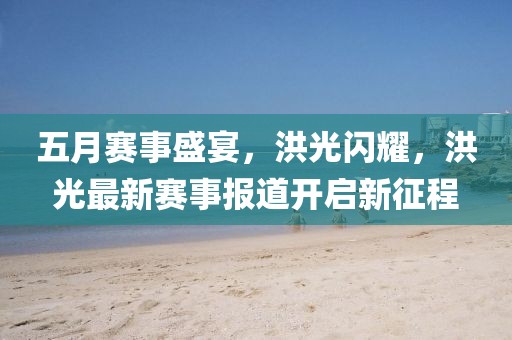 五月赛事盛宴，洪光闪耀，洪光最新赛事报道开启新征程