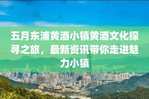 五月东浦黄酒小镇黄酒文化探寻之旅，最新资讯带你走进魅力小镇