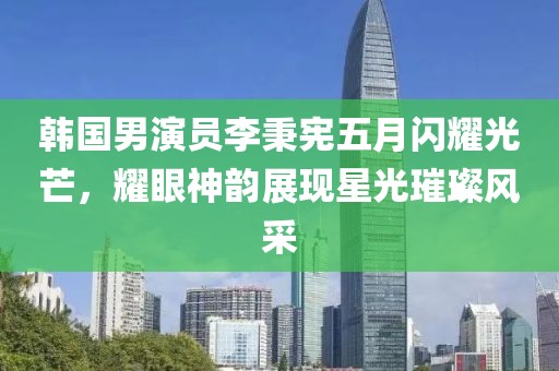 韩国男演员李秉宪五月闪耀光芒，耀眼神韵展现星光璀璨风采