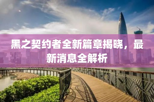 黑之契约者全新篇章揭晓，最新消息全解析