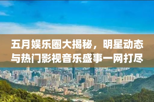 五月娱乐圈大揭秘，明星动态与热门影视音乐盛事一网打尽