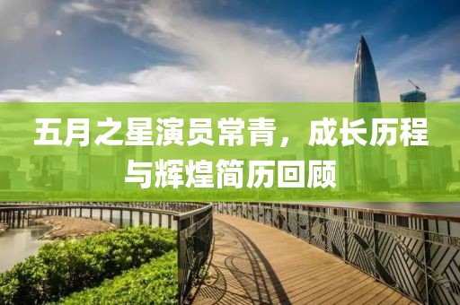 五月之星演员常青，成长历程与辉煌简历回顾