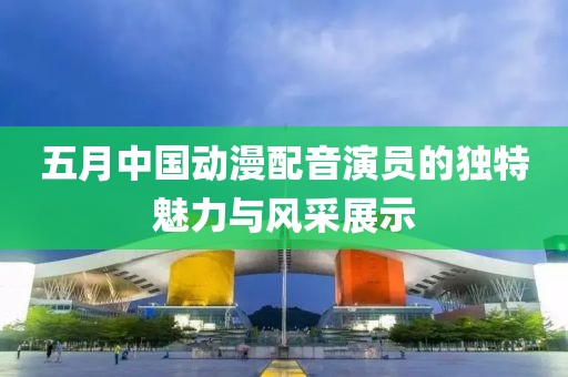 五月中国动漫配音演员的独特魅力与风采展示