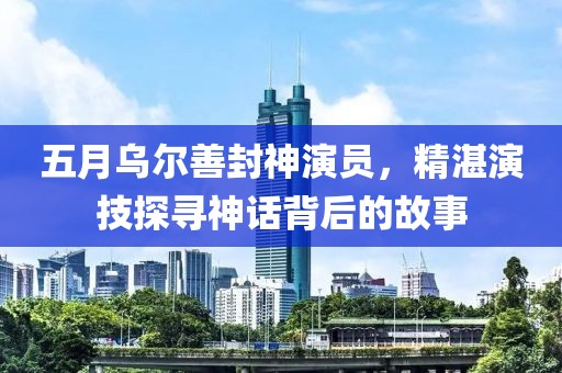 五月乌尔善封神演员，精湛演技探寻神话背后的故事