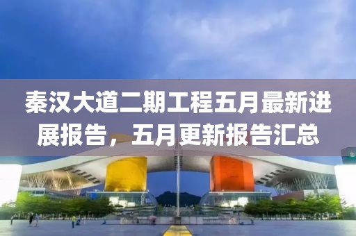 秦汉大道二期工程五月最新进展报告，五月更新报告汇总