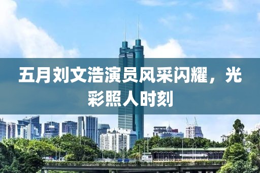 五月刘文浩演员风采闪耀，光彩照人时刻