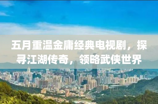 五月重温金庸经典电视剧，探寻江湖传奇，领略武侠世界