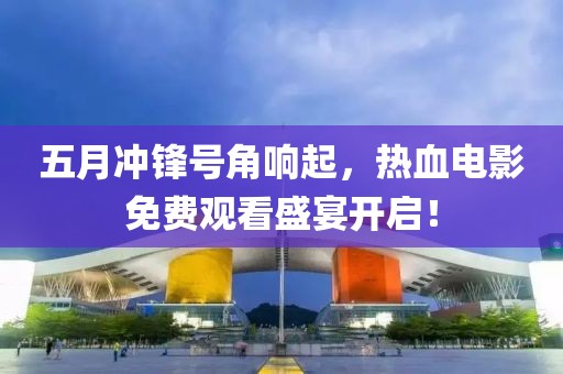 五月冲锋号角响起，热血电影免费观看盛宴开启！