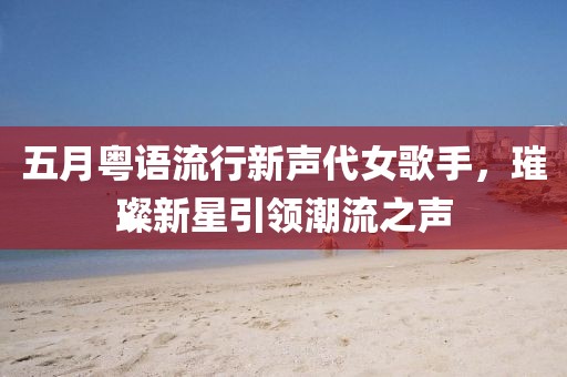 五月粤语流行新声代女歌手，璀璨新星引领潮流之声