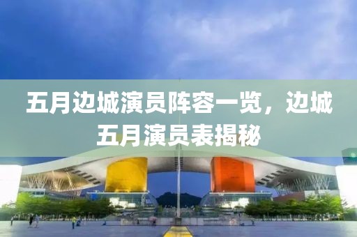 五月边城演员阵容一览，边城五月演员表揭秘