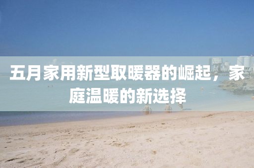 五月家用新型取暖器的崛起，家庭温暖的新选择