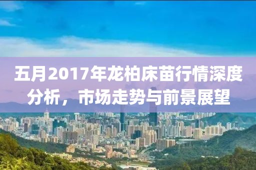 五月2017年龙柏床苗行情深度分析，市场走势与前景展望