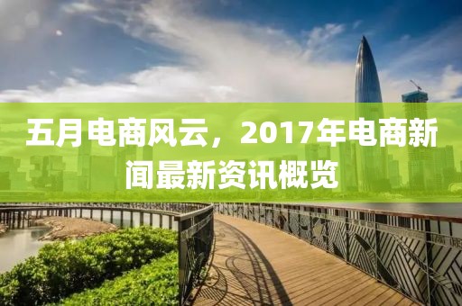 五月电商风云，2017年电商新闻最新资讯概览