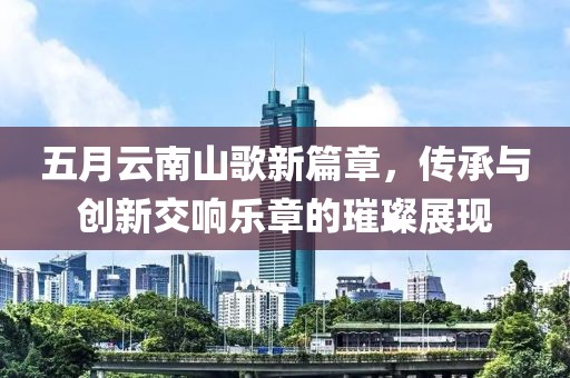 五月云南山歌新篇章，传承与创新交响乐章的璀璨展现