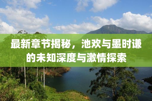 最新章节揭秘，池欢与墨时谦的未知深度与激情探索