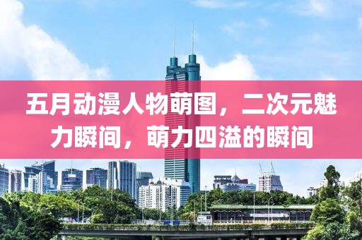五月动漫人物萌图，二次元魅力瞬间，萌力四溢的瞬间