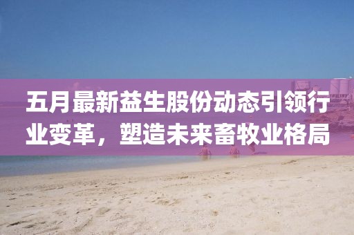 五月最新益生股份动态引领行业变革，塑造未来畜牧业格局