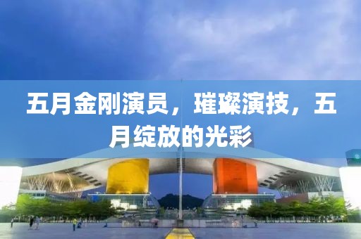 五月金刚演员，璀璨演技，五月绽放的光彩