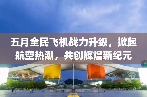 五月全民飞机战力升级，掀起航空热潮，共创辉煌新纪元