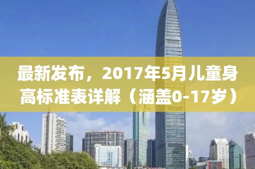 最新发布，2017年5月儿童身高标准表详解（涵盖0-17岁）